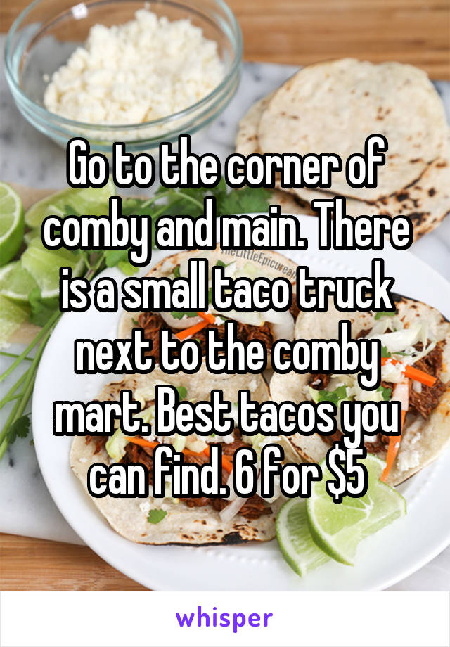 Go to the corner of comby and main. There is a small taco truck next to the comby mart. Best tacos you can find. 6 for $5