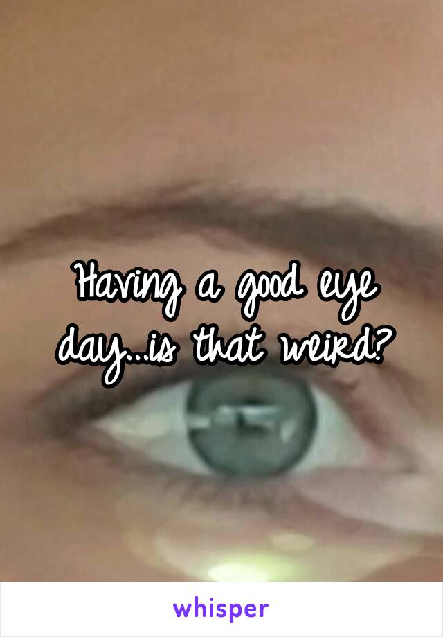 Having a good eye day...is that weird?
