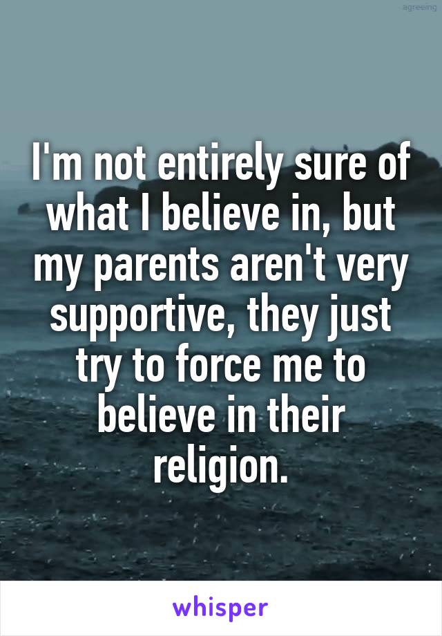 I'm not entirely sure of what I believe in, but my parents aren't very supportive, they just try to force me to believe in their religion.