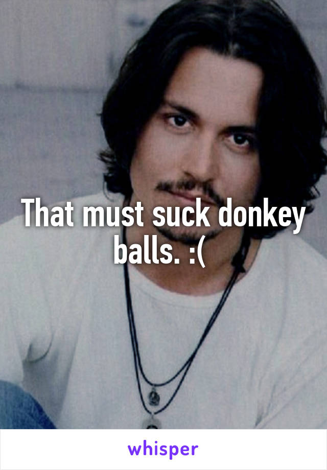 That must suck donkey balls. :( 