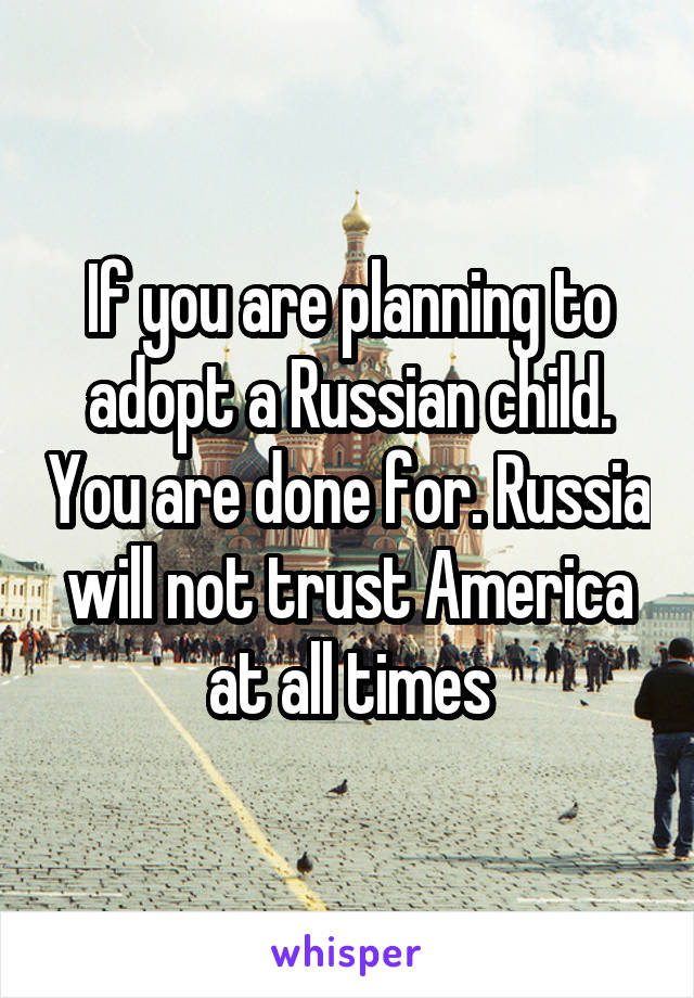 If you are planning to adopt a Russian child. You are done for. Russia will not trust America at all times