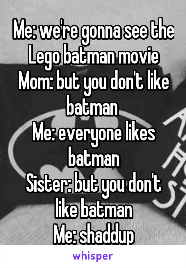 Me: we're gonna see the Lego batman movie
Mom: but you don't like batman 
Me: everyone likes batman
Sister: but you don't like batman
Me: shaddup