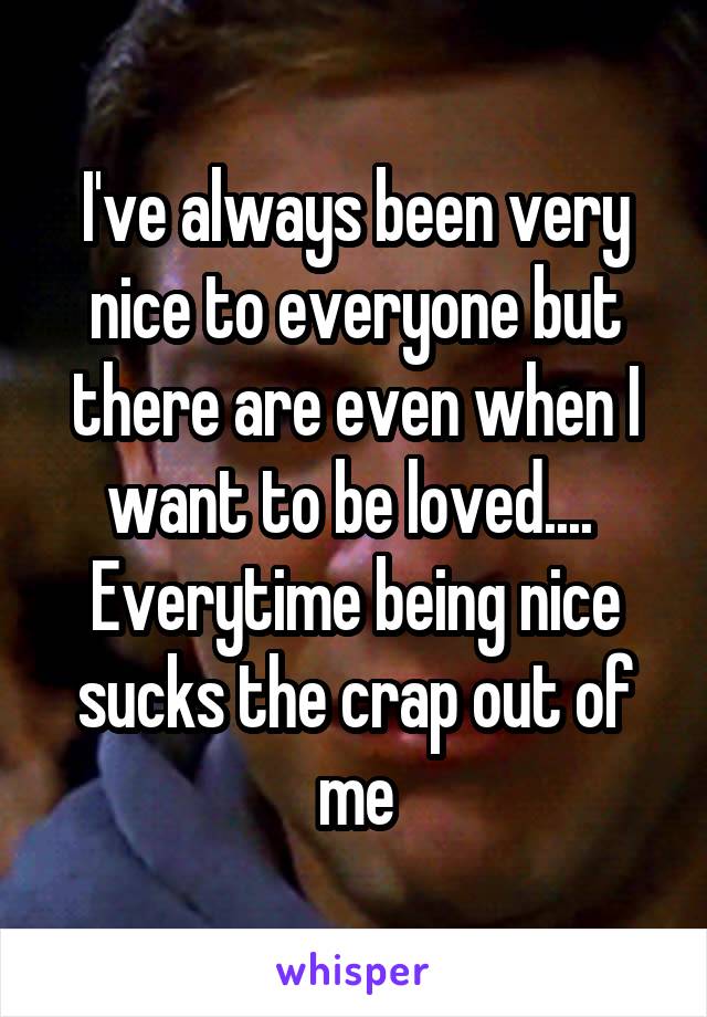 I've always been very nice to everyone but there are even when I want to be loved.... 
Everytime being nice sucks the crap out of me