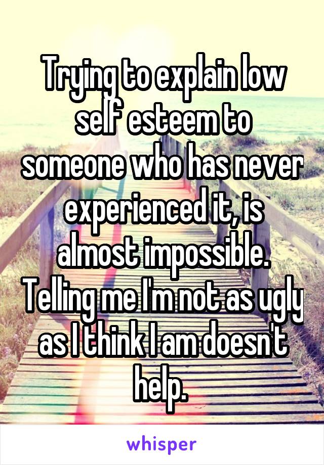 Trying to explain low self esteem to someone who has never experienced it, is almost impossible. Telling me I'm not as ugly as I think I am doesn't help. 