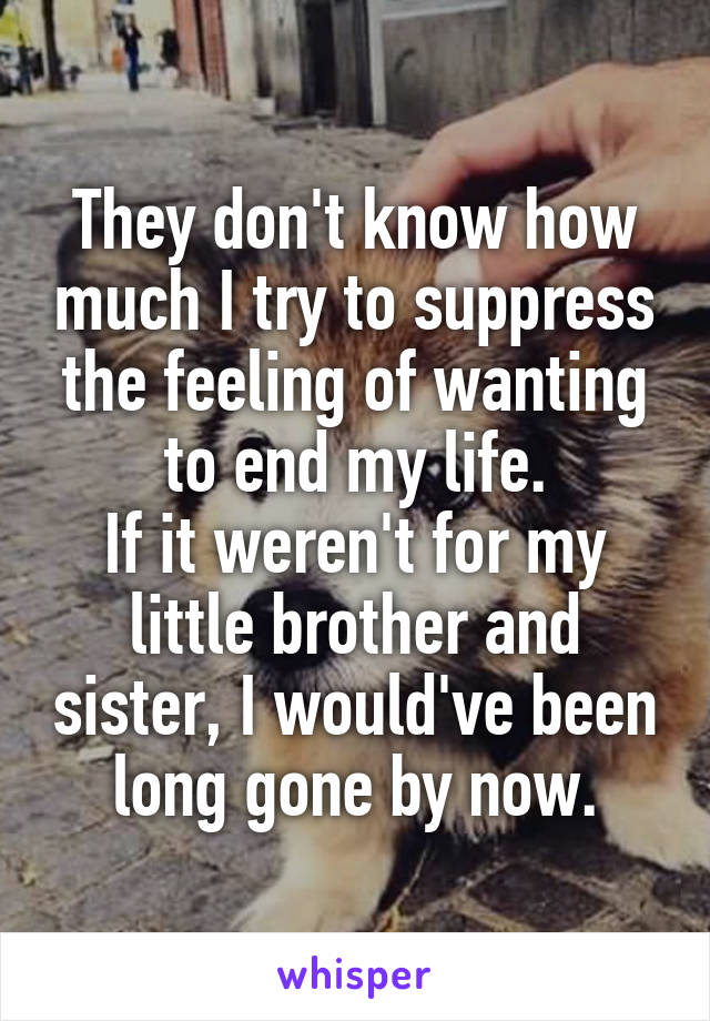 They don't know how much I try to suppress the feeling of wanting to end my life.
If it weren't for my little brother and sister, I would've been long gone by now.
