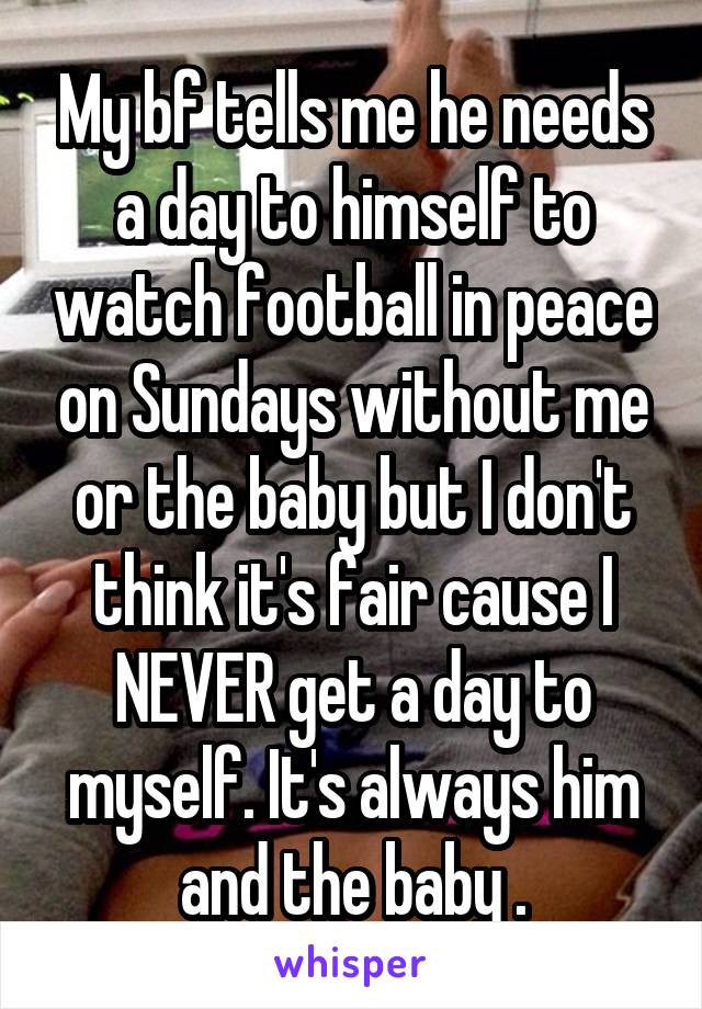 My bf tells me he needs a day to himself to watch football in peace on Sundays without me or the baby but I don't think it's fair cause I NEVER get a day to myself. It's always him and the baby .