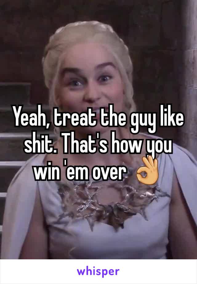 Yeah, treat the guy like shit. That's how you win 'em over 👌