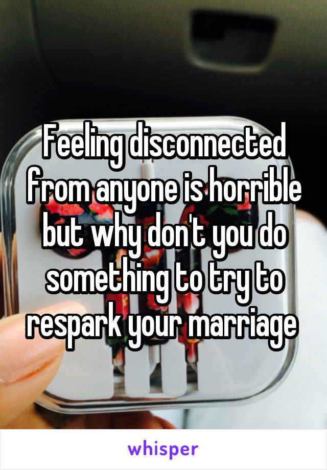 Feeling disconnected from anyone is horrible but why don't you do something to try to respark your marriage 