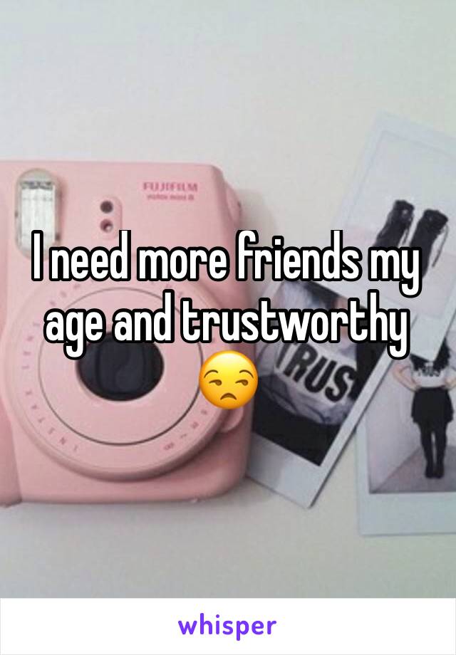 I need more friends my age and trustworthy 😒