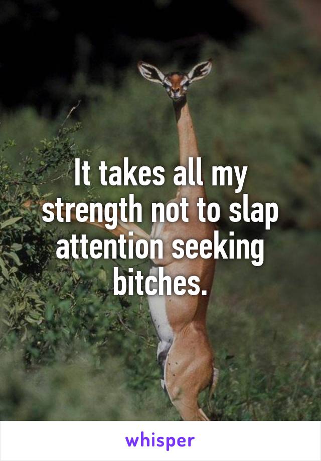 It takes all my strength not to slap attention seeking bitches.
