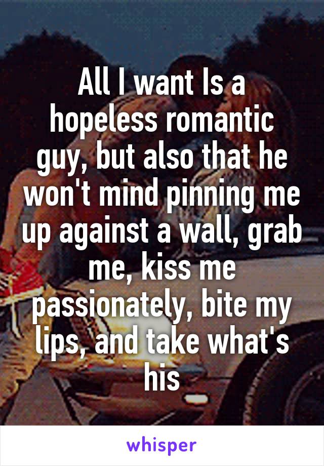 All I want Is a hopeless romantic guy, but also that he won't mind pinning me up against a wall, grab me, kiss me passionately, bite my lips, and take what's his