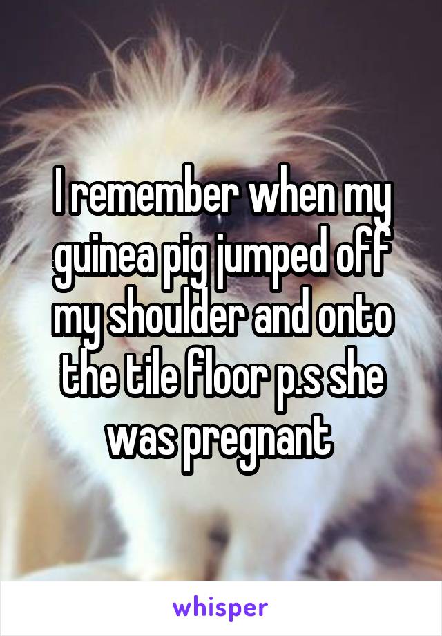 I remember when my guinea pig jumped off my shoulder and onto the tile floor p.s she was pregnant 