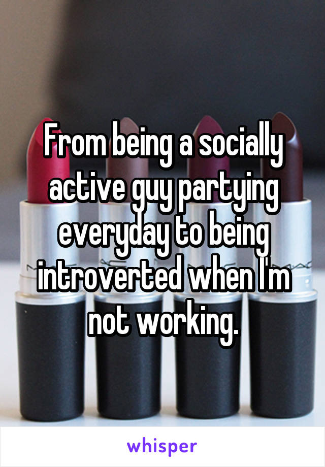 From being a socially active guy partying everyday to being introverted when I'm not working.