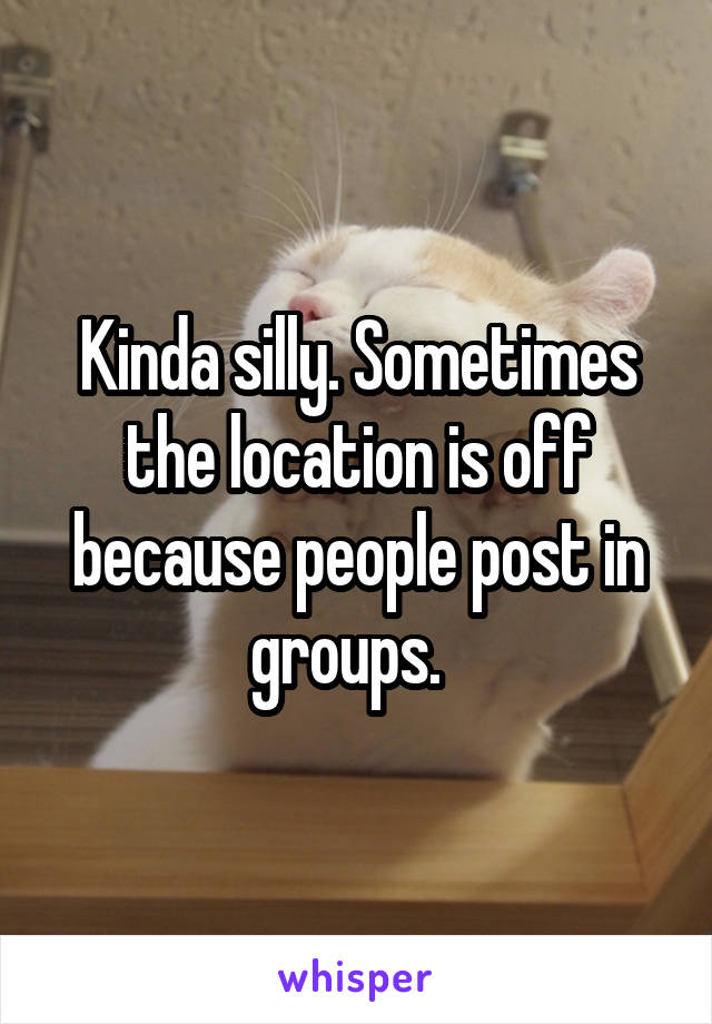 Kinda silly. Sometimes the location is off because people post in groups.  