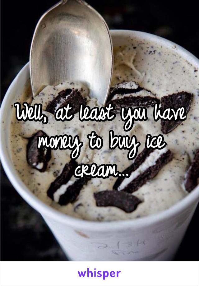 Well, at least you have money to buy ice cream...