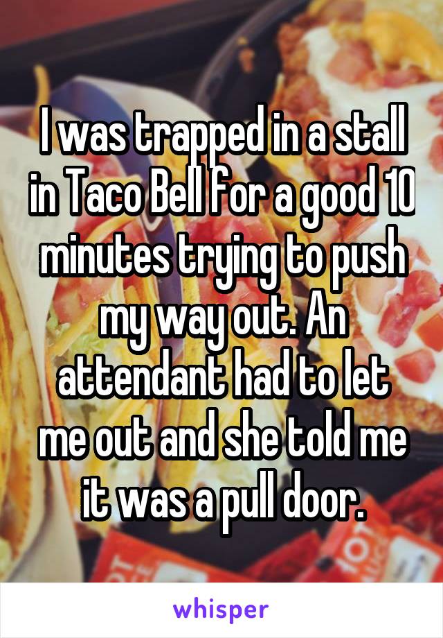 I was trapped in a stall in Taco Bell for a good 10 minutes trying to push my way out. An attendant had to let me out and she told me it was a pull door.