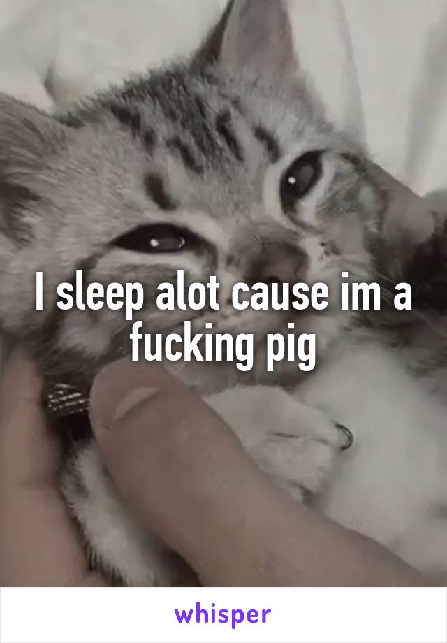 I sleep alot cause im a fucking pig
