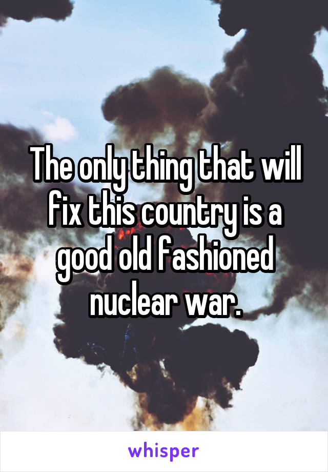 The only thing that will fix this country is a good old fashioned nuclear war.