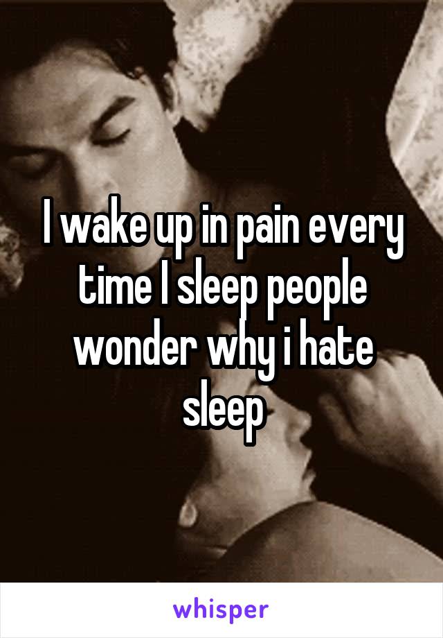 I wake up in pain every time I sleep people wonder why i hate sleep