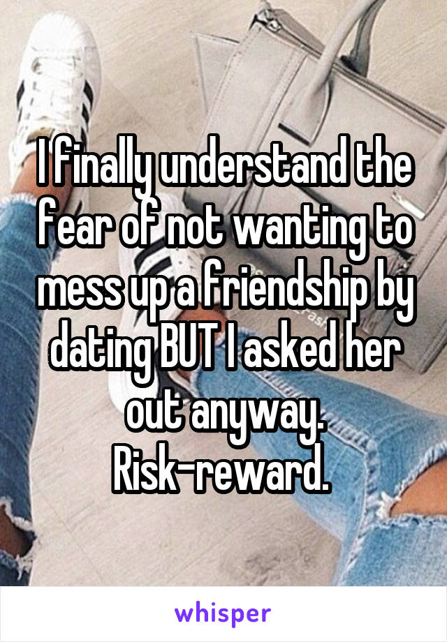 I finally understand the fear of not wanting to mess up a friendship by dating BUT I asked her out anyway. Risk-reward. 