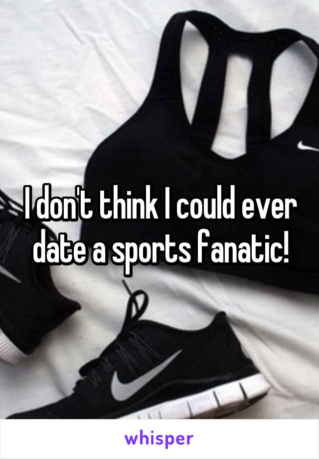 I don't think I could ever date a sports fanatic!