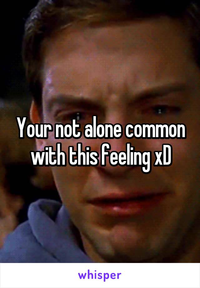 Your not alone common with this feeling xD