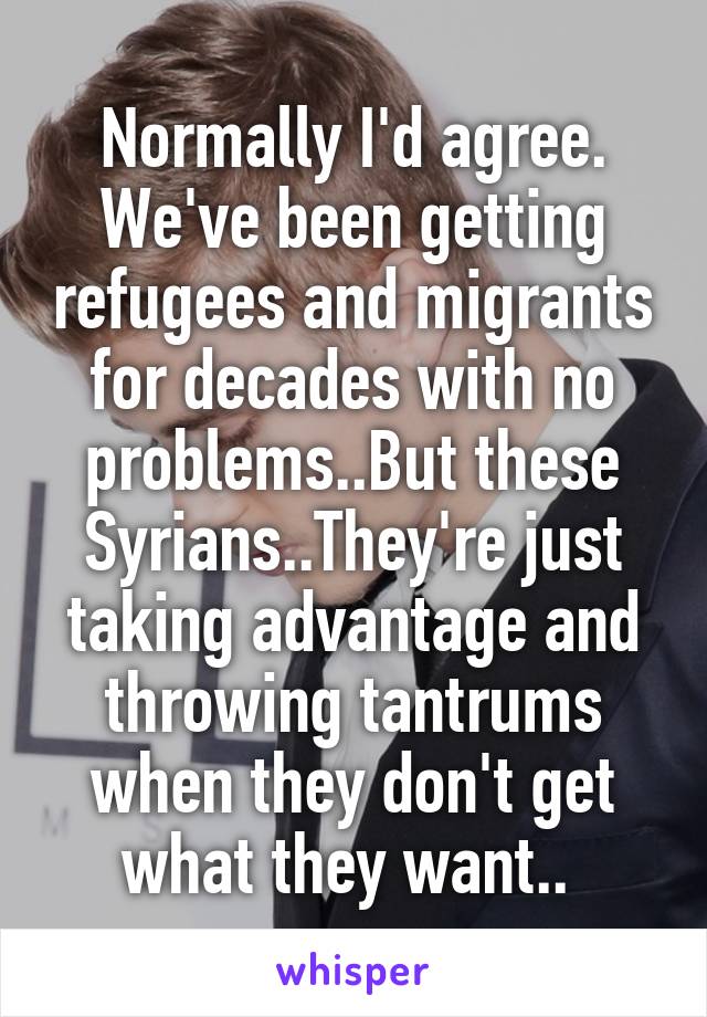 Normally I'd agree. We've been getting refugees and migrants for decades with no problems..But these Syrians..They're just taking advantage and throwing tantrums when they don't get what they want.. 
