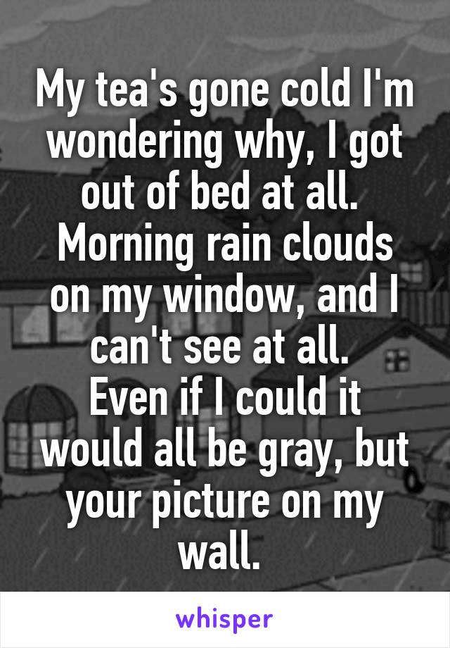 My tea's gone cold I'm wondering why, I got out of bed at all. 
Morning rain clouds on my window, and I can't see at all. 
Even if I could it would all be gray, but your picture on my wall. 