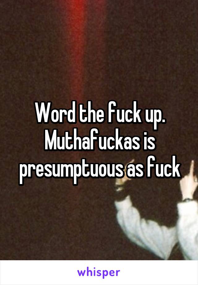 Word the fuck up. Muthafuckas is presumptuous as fuck