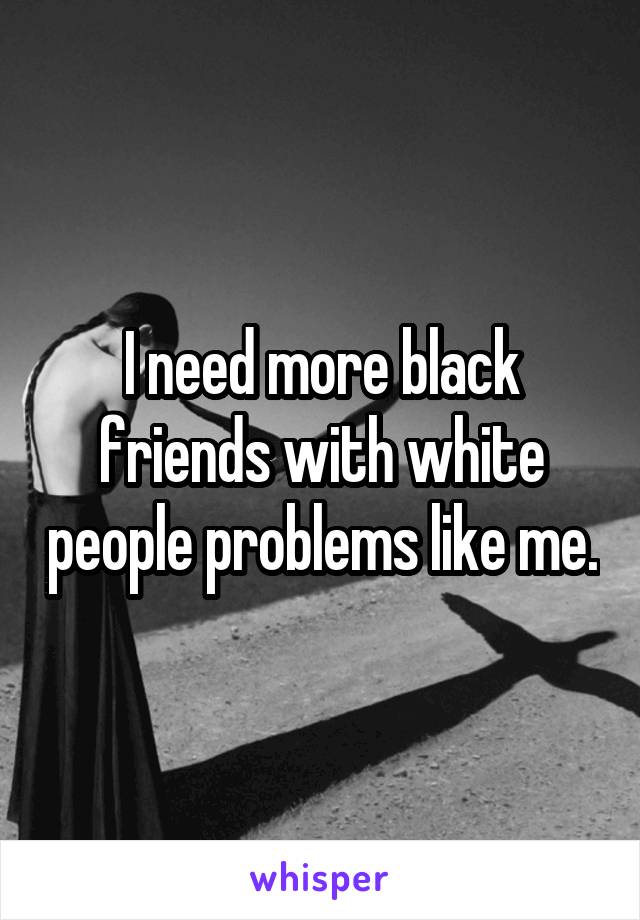 I need more black friends with white people problems like me.