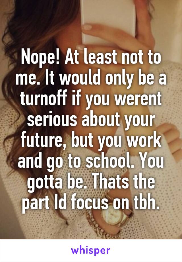 Nope! At least not to me. It would only be a turnoff if you werent serious about your future, but you work and go to school. You gotta be. Thats the part Id focus on tbh.
