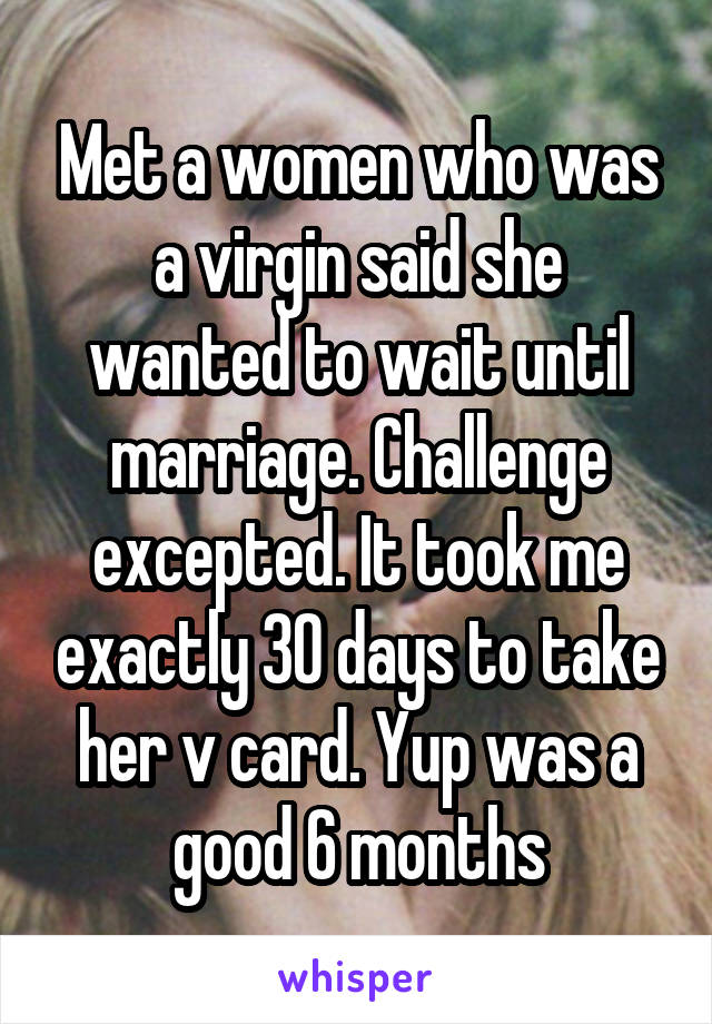 Met a women who was a virgin said she wanted to wait until marriage. Challenge excepted. It took me exactly 30 days to take her v card. Yup was a good 6 months
