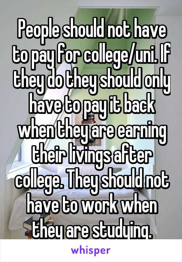 People should not have to pay for college/uni. If they do they should only have to pay it back when they are earning their livings after college. They should not have to work when they are studying.