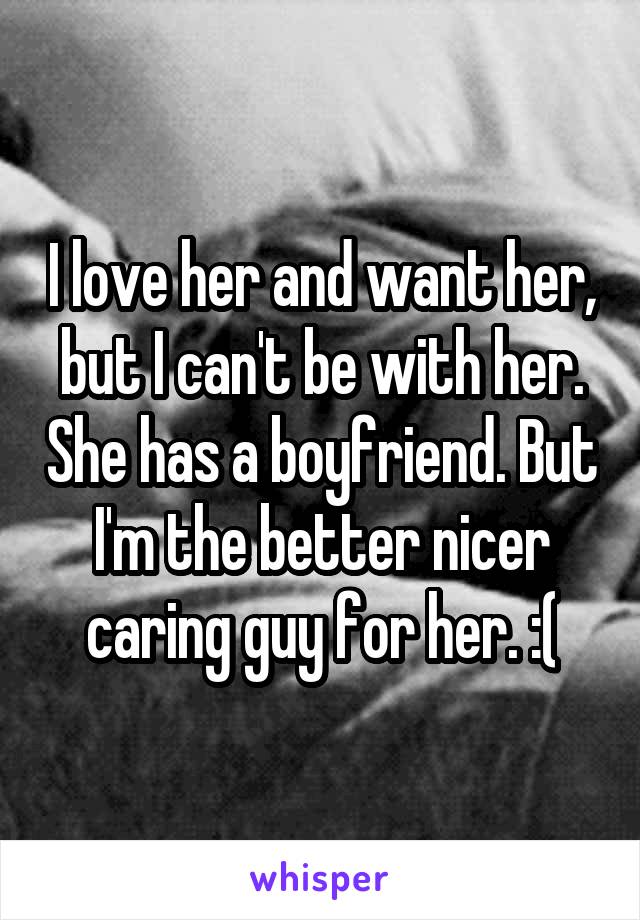 I love her and want her, but I can't be with her. She has a boyfriend. But I'm the better nicer caring guy for her. :(