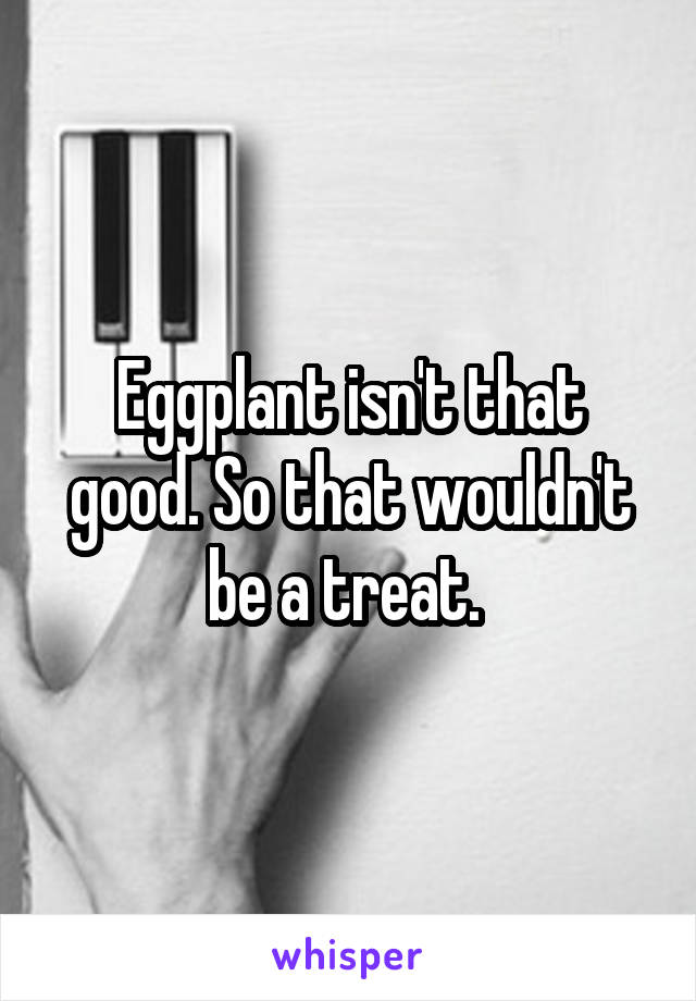 Eggplant isn't that good. So that wouldn't be a treat. 