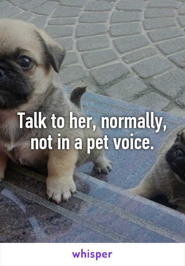 Talk to her, normally, not in a pet voice.