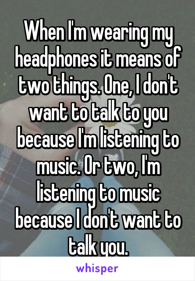 When I'm wearing my headphones it means of two things. One, I don't want to talk to you because I'm listening to music. Or two, I'm listening to music because I don't want to talk you.