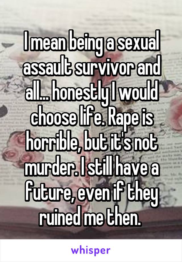 I mean being a sexual assault survivor and all... honestly I would choose life. Rape is horrible, but it's not murder. I still have a future, even if they ruined me then. 