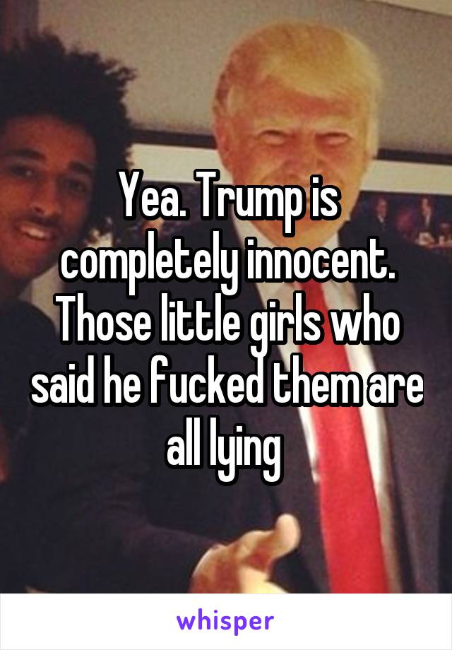 Yea. Trump is completely innocent. Those little girls who said he fucked them are all lying 