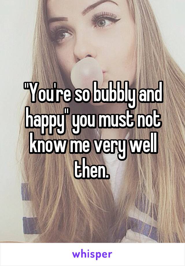 "You're so bubbly and happy" you must not know me very well then. 
