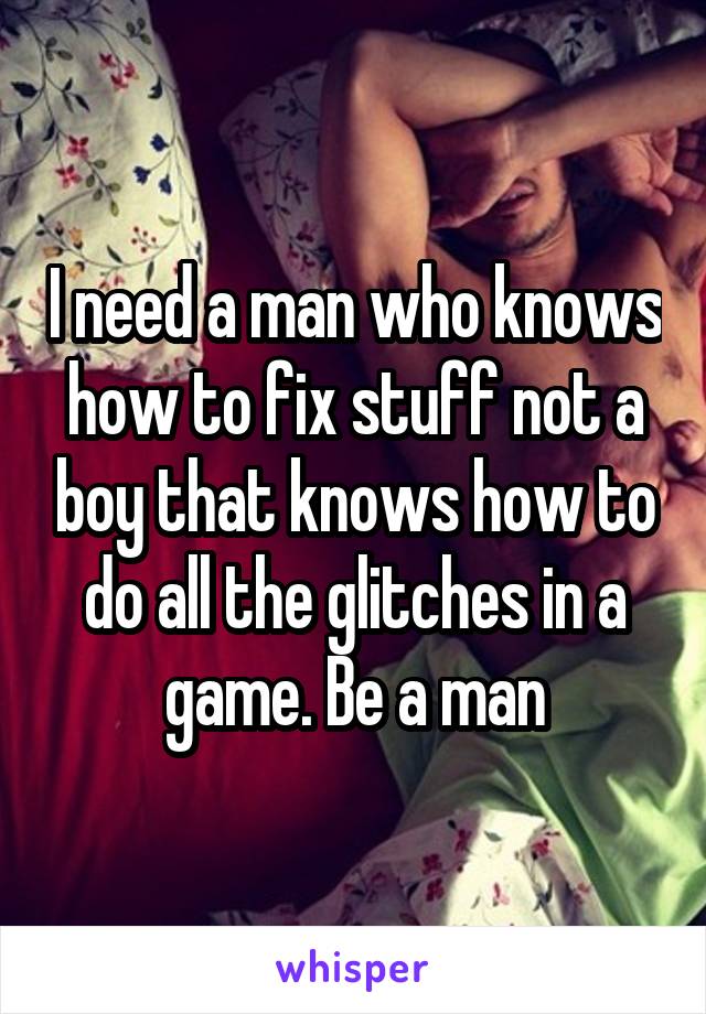 I need a man who knows how to fix stuff not a boy that knows how to do all the glitches in a game. Be a man
