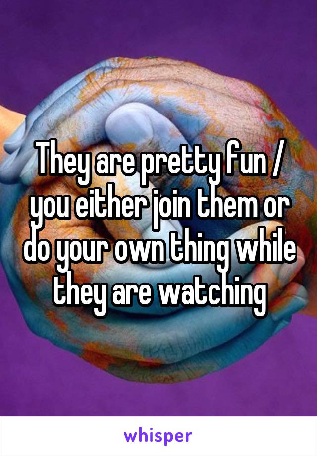 They are pretty fun / you either join them or do your own thing while they are watching