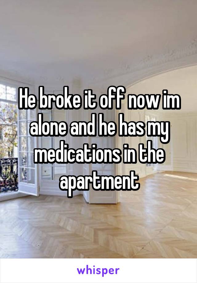 He broke it off now im alone and he has my medications in the apartment