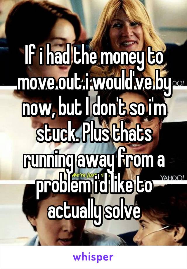 If i had the money to move out i would've by now, but I don't so i'm stuck. Plus thats running away from a problem i'd like to actually solve