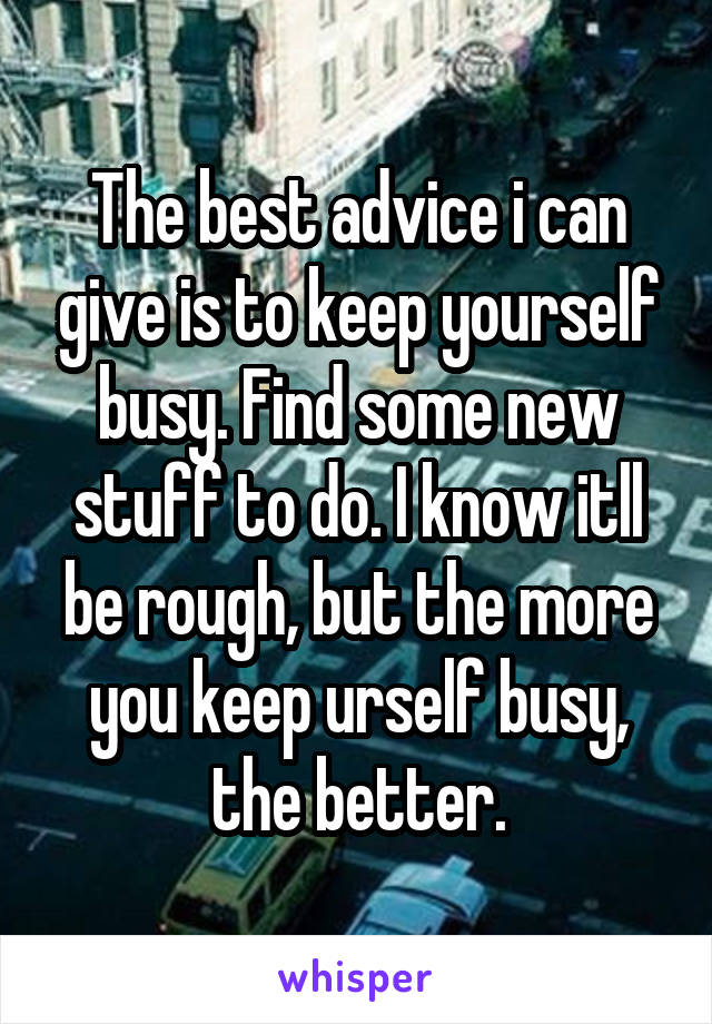 The best advice i can give is to keep yourself busy. Find some new stuff to do. I know itll be rough, but the more you keep urself busy, the better.