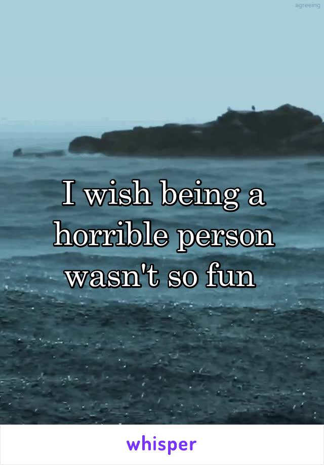 I wish being a horrible person wasn't so fun 