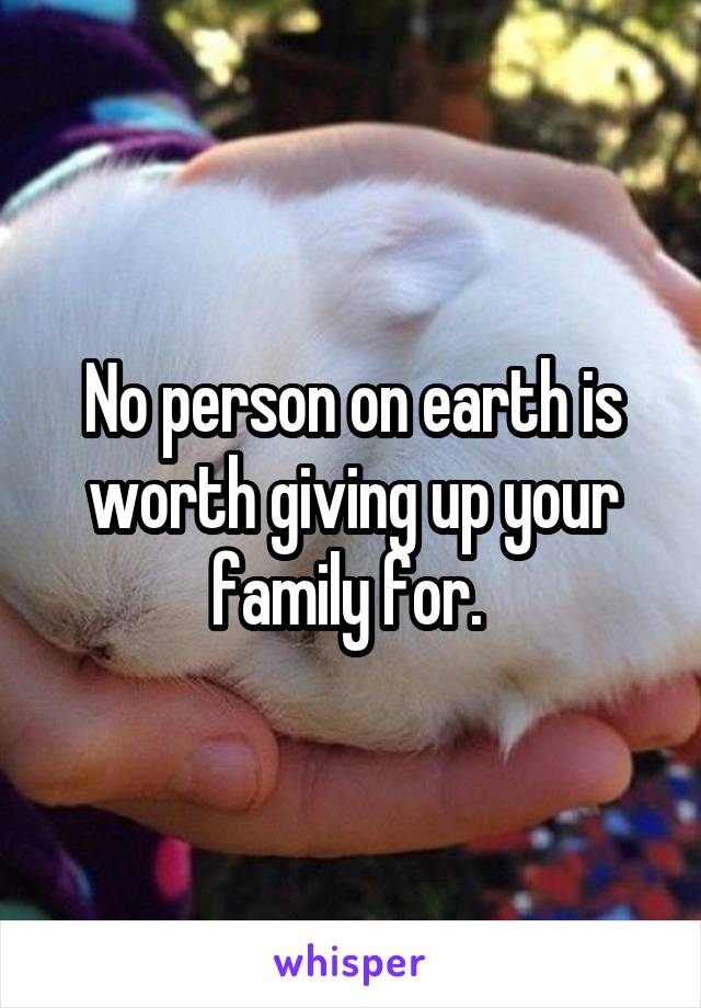 No person on earth is worth giving up your family for. 