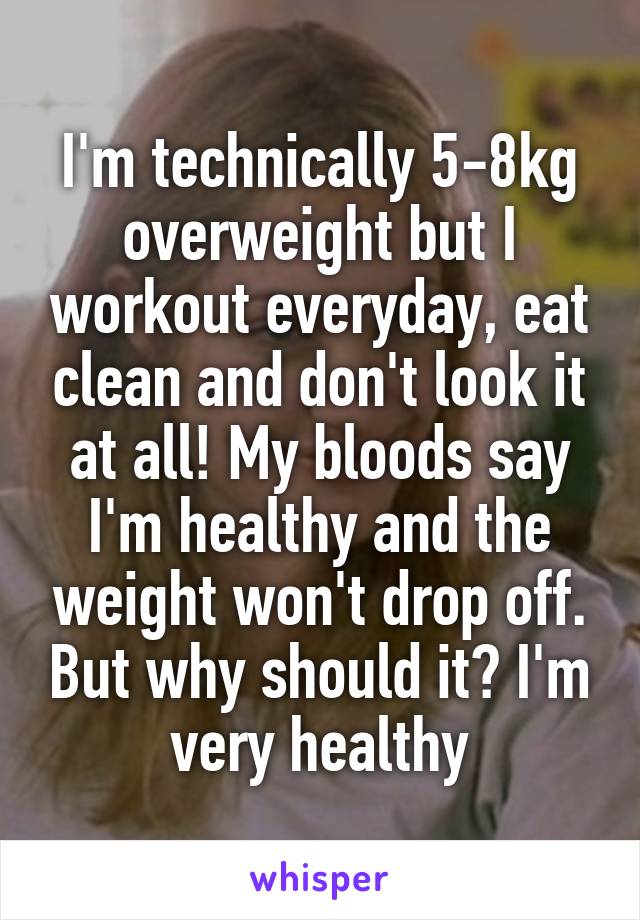 I'm technically 5-8kg overweight but I workout everyday, eat clean and don't look it at all! My bloods say I'm healthy and the weight won't drop off. But why should it? I'm very healthy