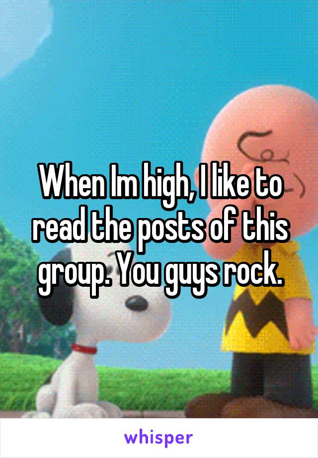 When Im high, I like to read the posts of this group. You guys rock.