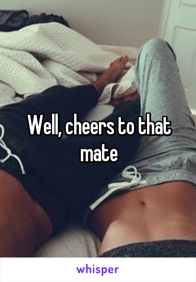 Well, cheers to that mate